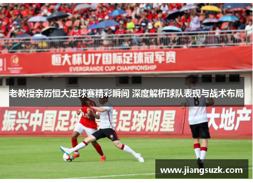 老教授亲历恒大足球赛精彩瞬间 深度解析球队表现与战术布局