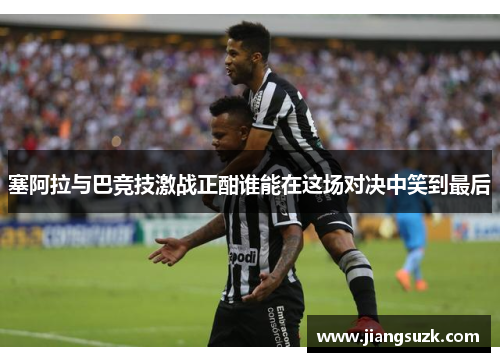 塞阿拉与巴竞技激战正酣谁能在这场对决中笑到最后