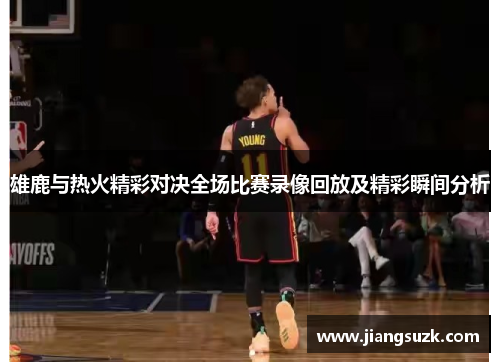雄鹿与热火精彩对决全场比赛录像回放及精彩瞬间分析